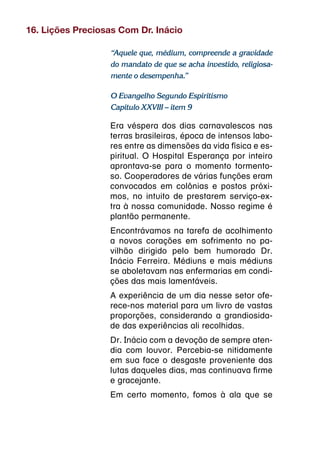 16. Lições Preciosas Com Dr. Inácio

                  “Aquele que, médium, compreende a gravidade
                  do mandato de que se acha investido, religiosa-
                  mente o desempenha.”

                  O Evangelho Segundo Espiritismo
                  Capítulo XXVIII – item 9

                  Era véspera dos dias carnavalescos nas
                  terras brasileiras, época de intensos labo-
                  res entre as dimensões da vida física e es-
                  piritual. O Hospital Esperança por inteiro
                  aprontava-se para o momento tormento-
                  so. Cooperadores de várias funções eram
                  convocados em colônias e postos próxi-
                  mos, no intuito de prestarem serviço-ex-
                  tra à nossa comunidade. Nosso regime é
                  plantão permanente.
                  Encontrávamos na tarefa de acolhimento
                  a novos corações em sofrimento no pa-
                  vilhão dirigido pelo bem humorado Dr.
                  Inácio Ferreira. Médiuns e mais médiuns
                  se aboletavam nas enfermarias em condi-
                  ções das mais lamentáveis.
                  A experiência de um dia nesse setor ofe-
                  rece-nos material para um livro de vastas
                  proporções, considerando a grandiosida-
                  de das experiências ali recolhidas.
                  Dr. Inácio com a devoção de sempre aten-
                  dia com louvor. Percebia-se nitidamente
                  em sua face o desgaste proveniente das
                  lutas daqueles dias, mas continuava firme
                  e gracejante.
                  Em certo momento, fomos à ala que se
 