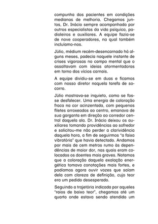 compunha dos pacientes em condições
medianas de melhoria. Chegamos jun-
tos, Dr. Inácio sempre acompanhado por
outros especialistas da vida psíquica, pa-
dioleiros e auxiliares. A equipe fazia-se
de nove cooperadores, na qual também
incluíamo-nos.
Júlio, médium recém-desencarnado há al-
guns meses, padecia naquele instante de
crises vigorosas no campo mental que o
assaltavam com ideias atormentadoras
em torno dos vícios carnais.
A equipe dividiu-se em duas e ficamos
com nosso diretor naquela tarefa de so-
corro.
Júlio mostrava-se inquieto, como se fos-
se desfalecer. Uma energia de coloração
fraca na cor acinzentada, com pequenos
filetes arroxeados ao centro, emanava de
sua garganta em direção ao corredor cen-
tral daquela ala. Dr. Inácio deixou os au-
xiliares tomando providências ao sofredor
e solicitou-me não perder a clarividência
daquela hora, a fim de seguirmos “a faixa
vibratória” que havia detectado. Andamos
por mais de cem metros rumo às depen-
dências de maior dor, nas quais eram co-
locados os doentes mais graves. Notamos
que a coloração daquela exalação ener-
gética tomava conotações mais fortes, e
podíamos agora ouvir vozes que saíam
dela com clareza de definição, cujo teor
era um pedido desesperado.
Seguindo a trajetória indicada por aqueles
“raios de baixo teor”, chegamos até um
quarto onde estava sendo atendido um
 