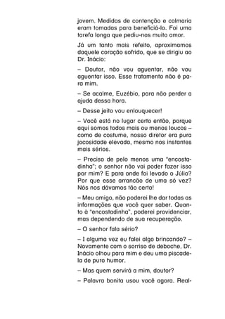 jovem. Medidas de contenção e calmaria
eram tomadas para beneficiá-lo. Foi uma
tarefa longa que pediu-nos muito amor.
Já um tanto mais refeito, aproximamos
daquele coração sofrido, que se dirigiu ao
Dr. Inácio:
– Doutor, não vou aguentar, não vou
aguentar isso. Esse tratamento não é pa-
ra mim.
– Se acalme, Euzébio, para não perder a
ajuda dessa hora.
– Desse jeito vou enlouquecer!
– Você está no lugar certo então, porque
aqui somos todos mais ou menos loucos –
como de costume, nosso diretor era pura
jocosidade elevada, mesmo nos instantes
mais sérios.
– Preciso de pelo menos uma “encosta-
dinha”; o senhor não vai poder fazer isso
por mim? E para onde foi levado o Júlio?
Por que esse arrancão de uma só vez?
Nós nos dávamos tão certo!
– Meu amigo, não poderei lhe dar todas as
informações que você quer saber. Quan-
to à “encostadinha”, poderei providenciar,
mas dependendo de sua recuperação.
– O senhor fala sério?
– I alguma vez eu falei algo brincando? –
Novamente com o sorriso de deboche, Dr.
Inácio olhou para mim e deu uma piscade-
la de puro humor.
– Mas quem servirá a mim, doutor?
– Palavra bonita usou você agora. Real-
 