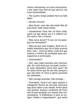 mente utilizaremos um outro instrumento,
e ele nada mais fará do que serví-lo nas
suas necessidades.
– Por quanto tempo poderei ficar ao lado
dele?
– Quinze minutos!
– Mas doutor, isso não vale nada! Não dá
para fazer nada nesse tempo.
– Exatamente! Você não vai fazer nada,
quem vai agir dessa vez é o médium so-
bre você e não o inverso.
– Mas como doutor? E isso vai me apazi-
guar as sensações?
– Mais do que você imagina. Será um re-
médio temporário que vai te fazer enorme
bem, mas... Como já disse, você terá que
mostrar o mínimo de condições para con-
seguirmos a autorização.
– Autorização?!
– Sim, aqui nada acontece sem autoriza-
ção, Ou você acha que vai poder continu-
ar suas obsessões como bem quer? Se
for assim tenho que lhe dar alta, porque o
que não falta na Terra é gente querendo
ser obsidiado...
– Não consigo entender, não consigo...
– Entenderá. Você é um rapaz esperto e
inteligente! Dentro de três dias retornarei
aqui para saber o seu estado. Antes disso
nem pensar, porque o ambiente da Terra
não tá para qualquer um nesses dias car-
navalescos. A preferência é para os an-
tigos “chefes e negociadores”, que serão
 
