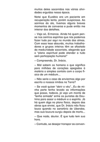 muitos deles socorridos nas várias ativi-
dades erguidas nessa época.
Notei que Euzébio era um paciente em
recuperação lenta, porém auspiciosa. Ao
sairmos da ala, tivemos alguns breves
momentos de conversa e pude então me
inteirar dos detalhes.
– Veja só, Ermance. Ainda há quem pen-
se nos centros espíritas que nós podemos
fazer tudo por aqui no mundo das almas.
Com essa tese absurda, muitos trabalha-
dores e grupos inteiros têm se afastado
da mediunidade socorrista, alegando que
o “plano espiritual pode atender a tudo
sem participação humana!”
– Compreendo, Dr. Inácio.
– Mal sabem os homens o que significa
para milhões de corações apegados à
matéria o simples contato com o corpo fí-
sico de um médium...
– Não seria o caso de enviarmos algo por
escrito a nossos irmãos na Terra?
– Se você quiser “abrir o véu”...Eu de mi-
nha parte tenho levado as informações
que posso, todavia, já vejo um monte de
“lenha armada” entre os puristas da Dou-
trina para assar o médium e o espírito. Já
há quem diga no plano físico, depois das
obras que enviei, que Dr. Inácio não ficou
louco quando no sanatório de Uberaba,
mas sua loucura surgiu depois de morto...
– Que nada, doutor. É que tudo tem sua
hora.
– Contudo, se desejar transpor as conven-
 