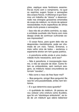 ções, explique esse fenômeno asseme-
lha-se muito com o vampirismo, no qual
os espíritos sugam forças e sensações
dos corpos físicos. A diferença é que faze-
mos um trabalho de “alocar” o desencar-
nado nas energias grosseiras emanadas
do corpo do médium, no intuito de aplacar
necessidades muito específicas de almas
ainda muito presas a sensações.
– Isso não dá um efeito contrário, ou seja,
a entidade auxiliada não ficaria com mais
desejo ainda de continuar cultivando es-
sas impressões?
– O corpo físico, para quem dele não se
desprendeu mentalmente, pode ser cha-
mado de um vício. Talvez, Ermance, o
mais velho vício de todos – exclamou o
experiente diretor em tom quase poético.
– A psicofonia então ainda é uma mediu-
nidade muito necessária, será isso?
– Não é psicofonia, é incorporação mes-
mo, e não se assuste de dizer. Como fa-
lam os umbandistas, sem nenhum exa-
gero, os médiuns nessa circunstância se
tornam “cavalos”...
– Não corre o risco de lhes fazer mal?
– Boa pergunta, amiga! Boa pergunta! Se
isso for uma possibilidade, então nem ten-
tamos.
– E o que determina essa questão?
– A qualidade do médium. Já pensou se
vou colocar uma criatura como Euzébio,
que foi um “alambique ambulante”, ao la-
do de um médium que adora bebericar
 
