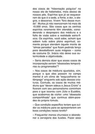 dos casos de “hibernação psíquica” na
nossa ala de hebetados, mais abaixo de
nossos pés. Espíritos que já se esquece-
ram do que é a sede, a fome, a dor, a ale-
gria, o descanso. Vivem “fora desse mun-
do”. Muitos já não reencarnam há mais de
10.000 anos. São casos que os centros
espíritas raramente têm atendido, consi-
derando o despreparo dos médiuns e a
falta de visão sobre a realidade extra-fí-
sica. Os espíritas, você sabe, acham que
sabem tudo sobre plano espiritual, so-
mente porque atendem àquele monte de
“almas penadas” que ficam pedindo lenço
para desabafarem suas mágoas – como
de costume Dr. Inácio não deixa sua au-
tenticidade e objetividade.
– Seria demais dizer que esses casos de
incorporação seriam “obsessões temporá-
rias ou programadas”?
– Nos casos de médiuns ajustados, sim,
porque o que eles passam no campo
mental é um clima de “esquizofrenia re-
lâmpago” enquanto sob ação dessas cria-
turas. Contudo, os casos de muitos mé-
diuns que “deram adeus a Jesus Cristo” e
ficaram com seu personalismo caminham
para o que ocorreu com Júlio e Euzébio,
que acabamos de visitar: uma “obsessão
compartilhada” que continua além-pare-
des do próprio túmulo.
– Que condição específica teriam que cui-
dar os médiuns para se apresentarem em
boas condições nessa tarefa?
– Frequentar menos churrasco e abando-
nar a cervejaria das ilusões. Fazer sexo
 
