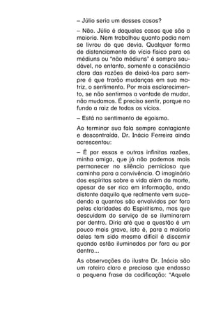 – Júlio seria um desses casos?
– Não. Júlio é daqueles casos que são a
maioria. Nem trabalhou quanto podia nem
se livrou do que devia. Qualquer forma
de distanciamento do vício físico para os
médiuns ou “não médiuns” é sempre sau-
dável, no entanto, somente a consciência
clara das razões de deixá-los para sem-
pre é que trarão mudanças em sua ma-
triz, o sentimento. Por mais esclarecimen-
to, se não sentirmos a vontade de mudar,
não mudamos. É preciso sentir, porque no
fundo a raiz de todos os vícios.
– Está no sentimento de egoismo.
Ao terminar sua fala sempre contagiante
e descontraída, Dr. Inácio Ferreira ainda
acrescentou:
– É por essas e outras infinitas razões,
minha amiga, que já não podemos mais
permanecer no silêncio pernicioso que
caminha para a convivência. O imaginário
dos espíritas sobre a vida além da morte,
apesar de ser rico em informação, anda
distante daquilo que realmente vem suce-
dendo a quantos são envolvidos por fora
pelas claridades do Espiritismo, mas que
descuidam do serviço de se iluminarem
por dentro. Diria até que a questão é um
pouco mais grave, isto é, para a maioria
deles tem sido mesmo difícil é discernir
quando estão iluminados por fora ou por
dentro...
As observações do ilustre Dr. Inácio são
um roteiro claro e precioso que endossa
a pequena frase da codificação: “Aquele
 