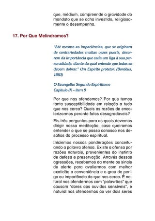 que, médium, compreende a gravidade do
                 mandato que se acha investido, religiosa-
                 mente o desempenha.

17. Por Que Melindramos?

                 “Até mesmo as impaciências, que se originam
                 de contrariedades muitas vezes pueris, decor-
                 rem da importância que cada um liga à sua per-
                 sonalidade, diante da qual entende que todos se
                 devem dobrar.” Um Espírito protetor. (Bordéus,
                 1863)

                 O Evangelho Segundo Espiritismo
                 Capítulo IX – item 9

                 Por que nos ofendemos? Por que temos
                 tanta susceptibilidade em relação a tudo
                 que nos cerca? Quais as razões de enco-
                 lerizarmos perante fatos desagradáveis?
                 Eis três perguntas para as quais devemos
                 dirigir nossa meditação, caso queiramos
                 entender o que se passa conosco nos de-
                 safios do processo espiritual.
                 Iniciemos nossas ponderações conceitu-
                 ando a palavra ofensa. Existe a ofensa por
                 razões naturais, provenientes do instinto
                 de defesa e preservação. Através dessas
                 agressões, recebemos da mente os sinais
                 de alerta para avaliarmos com melhor
                 exatidão a conveniência e o grau de peri-
                 go ou importância do que nos cerca. É na-
                 tural nos ofendermos com “palavrões” que
                 causam “dores aos ouvidos sensíveis”, é
                 natural nos ofendermos ao ver dois seres
 
