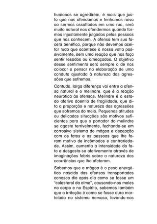 humanos se agredirem, é mais que jus-
to que nos ofendamos e tenhamos raiva
ao sermos assaltados em uma rua, será
muito natural nos ofendermos quando for-
mos injustamente julgados pelas pessoas
que nos conhecem. A ofensa tem sua fa-
ceta benéfica, porque não devemos acei-
tar tudo que acontece à nossa volta pas-
sivamente, sem uma reação que nos faça
sentir lesados ou ameaçados. O objetivo
desse sentimento será sempre o de nos
colocar a pensar na elaboração de uma
conduta ajustada à natureza das agres-
sões que sofremos.
Contudo, larga diferença vai entre a ofen-
sa natural e o melindre, que é a reação
neurótica às ofensas. Melindre é o esta-
do afetivo doentio de fragilidade, que di-
ta a proporção e natureza das agressões
que sofremos do meio. Pequenas atitudes
ou delicadas situações são motivos sufi-
cientes para que o portador do melindre
se agaste terrivelmente, fechando-se em
corrosivo sistema de mágoa e decepção
com os fatos e as pessoas que lhe fo-
ram motivo de incômodos e contrarieda-
de. Assim, aumenta a intensidade do fa-
to e desgasta-se afetivamente através de
imaginações febris sobre a natureza das
ocorrências que lhe afetaram.
Sabemos que a mágoa é o peso energé-
tico nascido das ofensas transportadas
conosco dia após dia como se fosse um
“colesterol da alma”, causando-nos males
no corpo e no Espírito, sabemos também
que a irritação é como se fosse dura mar-
telada no sistema nervoso, levando-nos
 