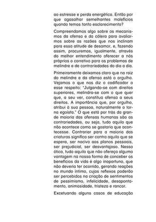 ao estresse e perda energética. Então por
que agasalhar semelhantes malefícios
quando temos tanto esclarecimento?
Compreendamos algo sobre os mecanis-
mos da ofensa e da cólera para avaliar-
mos sobre as razões que nos inclinam
para essa atitude de desamor, e, fazendo
assim, procuremos, igualmente, através
do melhor entendimento oferecer a nós
próprios o corretivo para os problemas de
melindre e de contrariedades do dia a dia.
Primeiramente deixamos claro que na raiz
do melindre e da ofensa está o orgulho.
Vejamos o que nos diz o codificador a
esse respeito: “Julgando-se com direitos
superiores, melindra-se com o que quer
que, a seu ver, constitua ofensa a seus
direitos. A importância que, por orgulho,
atribui à sua pessoa, naturalmente o tor-
na egoísta.” O que está por trás da gran-
de maioria das ofensas humanas são as
contrariedades, ou seja, tudo aquilo que
não acontece como se gostaria que acon-
tecesse. Contrariar para a maioria das
criaturas significa ser contra aquilo que se
espera, ser nocivo aos planos pessoais,
ser prejudicial, ser desvantajoso. Nessa
ótica, tudo aquilo que não ofereça alguma
vantagem na nossa forma de conceber os
benefícios da vida é algo inoportuno, que
não deveria ter ocorrido, gerando reações
no mundo íntimo, cujos reflexos poderão
ser percebidos na criação de sentimentos
de pessimismo, infelicidade, desaponta-
mento, animosidade, tristeza e rancor.
Excetuando alguns casos de educação
 