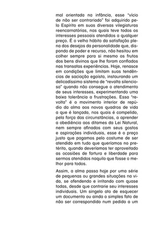 mal orientada na infância, esse “vício
de não ser contrariado” foi adquirido pe-
lo Espírito em suas diversas vilegiaturas
reencarnatórias, nas quais teve todos os
interesses pessoais atendidos a qualquer
preço. É o velho hábito da satisfação ple-
na dos desejos da personalidade que, dis-
pondo de poder e recurso, não hesitou em
colher sempre para si mesmo os frutos
dos bens divinos que lhe foram confiados
nas transatas experiências. Hoje, renasce
em condições que limitam suas tendên-
cias de saciação egoísta, instaurando um
delicadíssimo sistema de “revolta silencio-
sa” quando não consegue o atendimento
de seus interesses, experimentando uma
baixa tolerância a frustrações. Essa “re-
volta” é o movimento interior de repú-
dio da alma aos novos quadros de vida
a que é lançada, nos quais é compelido,
pela força das circunstâncias, a aprender
a obediência aos ditames da Lei Natural,
nem sempre afinados com seus gostos
e aspirações individuais, esse é o preço
justo que pagamos pelo costume de ser
atendido em tudo que queríamos no pre-
térito, quando deveríamos ter aproveitado
as ocasiões de fartura e liberdade para
sermos atendidos naquilo que fosse o me-
lhor para todos.
Assim, a alma passa hoje por uma série
de pequenas ou grandes situações na vi-
da, se ofendendo e irritando com quase
todas, desde que contrarie seu interesses
individuais. Um singelo ato de esquecer
um documento ou ainda o simples fato de
não ser correspondido num pedido a um
 