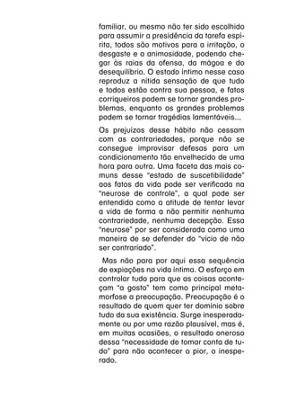 familiar, ou mesmo não ter sido escolhido
para assumir a presidência da tarefa espí-
rita, todos são motivos para a irritação, o
desgaste e a animosidade, podendo che-
gar às raias da ofensa, da mágoa e do
desequilíbrio. O estado íntimo nesse caso
reproduz a nítida sensação de que tudo
e todos estão contra sua pessoa, e fatos
corriqueiros podem se tornar grandes pro-
blemas, enquanto os grandes problemas
podem se tornar tragédias lamentáveis...
Os prejuízos desse hábito não cessam
com as contrariedades, porque não se
consegue improvisar defesas para um
condicionamento tão envelhecido de uma
hora para outra. Uma faceta das mais co-
muns desse “estado de suscetibilidade”
aos fatos da vida pode ser verificada na
“neurose de controle”, a qual pode ser
entendida como a atitude de tentar levar
a vida de forma a não permitir nenhuma
contrariedade, nenhuma decepção. Essa
“neurose” por ser considerada como uma
maneira de se defender do “vício de não
ser contrariado”.
 Mas não para por aqui essa sequência
de expiações na vida íntima. O esforço em
controlar tudo para que as coisas aconte-
çam “a gosto” tem como principal meta-
morfose a preocupação. Preocupação é o
resultado de quem quer ter domínio sobre
tudo da sua existência. Surge inesperada-
mente ou por uma razão plausível, mas é,
em muitas ocasiões, o resultado oneroso
dessa “necessidade de tomar conta de tu-
do” para não acontecer o pior, o inespe-
rado.
 