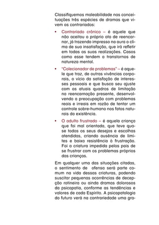 Classifiquemos maleabilidade nas concei-
tuações três espécies de dramas que vi-
vem os contrariados:
•	 Contrariado crônico – é aquele que
   não aceitou o próprio ato de reencar-
   nar, já trazendo impresso na aura o cli-
   ma de sua insatisfação, que irá refletir
   em todas as suas realizações. Casos
   como esse tendem a transtornos de
   natureza mental.
•	 “Colecionador de problemas” – é aque-
   le que traz, de outras vivências corpo-
   rais, o vício da satisfação de interes-
   ses pessoais e que busca seu ajuste
   com os atuais quadros de limitação
   na reencarnação presente, desenvol-
   vendo a preocupação com problemas
   reais e irreais em razão de tentar um
   controle sobre-humano nos fatos natu-
   rais da existência.
•	 O adulto frustrado – é aquela criança
   que foi mal orientada, que teve qua-
   se todos os seus desejos e escolhas
   atendidas, criando ausência de limi-
   tes e baixa resistência à frustração.
   Foi a criatura impedida pelos pais de
   se frustrar com os problemas próprios
   das crianças.
Em qualquer uma das situações citadas,
o sentimento de ofensa será parte co-
mum na vida dessas criaturas, podendo
suscitar pequenas ocorrências de decep-
ção rotineira ou ainda dramas dolorosos
da psicopatia, conforme as tendências e
valores de cada Espírito. A psicopatologia
do futuro verá na contrariedade uma gra-
 