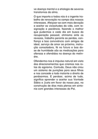 ve doença mental e a etiologia de severos
transtornos da alma.
O que importa a todos nós é o ingente tra-
balho de renovação no campo dos nossos
interesses. Afeiçoar-se com mais devoção
a aceitar as vicissitudes da vida, com re-
signação e paciência, fazendo o melhor
que pudermos a cada dia em busca da
recuperação pessoal, otimismo ante os
revezes, trabalho perante as perdas, con-
fiança e boa convivência com amigos de
ideal, serviço de amor ao próximo, instru-
ção consoladora, fé no futuro e boa do-
se de humildade são as medicações para
ofensas e ofendidos na doença do melin-
dre.
Ofendermo-nos é impulso natural em vista
dos direcionamentos que criamos nas ro-
tas do egoísmo. Contudo, Deus não criou
um sistema de punições para seus filhos
e nos concede a todo instante o direito de
perdoarmos. E perdoar, acima de tudo,
significa aprender a aceitar sua Vontade
Sábia e Justa em favor da nossa paz, na
construção de dias mais plenos em sinto-
nia com grandes interesses do Pai.
 