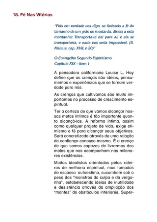 18. Fé Nas Vitórias

                      “Pois em verdade vos digo, se tivésseis a fé do
                      tamanho de um grão de mostarda, diríeis a esta
                      montanha: Transporta-te daí para ali e ela se
                      transportaria, e nada vos seria impossível. (S.
                      Mateus, cap. XVII, v 20)”

                      O Evangelho Segundo Espiritismo
                      Capítulo XIX – item 1

                      A pensadora californiana Louise L. Hay
                      define que as crenças são ideias, pensa-
                      mentos e experiências que se tornam ver-
                      dade para nós.
                      As crenças que cultivamos são muito im-
                      portantes no processo de crescimento es-
                      piritual.
                      Ter a certeza de que vamos alcançar nos-
                      sas metas íntimas é tão importante quan-
                      to alcançá-las. A reforma íntima, assim
                      como qualquer projeto de vida, exige oti-
                      mismo e fé para alcançar seus objetivos.
                      Será concretizada através de uma relação
                      de confiança conosco mesmo. É a crença
                      de que somos capazes de livrarmos dos
                      males que nos acompanham nas milena-
                      res existências.
                      Muitos idealistas orientados pelos rotei-
                      ros de melhoria espiritual, mas tomados
                      de escassa autoestima, sucumbem sob o
                      peso dos “monstros da culpa e da vergo-
                      nha”, estabelecendo ideias de inutilidade
                      e desistência através da ampliação dos
                      “montes” do obstáculos interiores. Super-
 