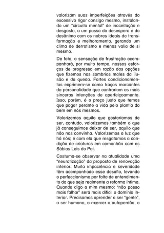 valorizam suas imperfeições através do
excessivo rigor consigo mesmo, instalan-
do um “circuito mental” de inaceitação e
desgosto, a um passo do desespero e do
desânimo com os nobres ideais de trans-
formação e melhoramento, gerando um
clima de derrotismo e menos valia de si
mesmo.
De fato, a sensação de frustração acom-
panhará, por muito tempo, nossos esfor-
ços de progresso em razão das opções
que fizemos nos sombrios males da ilu-
são e da queda. Fortes condicionamen-
tos exprimem-se como traços marcantes
da personalidade que contrariam as mais
sinceras intenções de aperfeiçoamento.
Isso, porém, é o preço justo que temos
que pagar perante a vida pelo plantio do
bem em nós mesmos.
Valorizemos aquilo que gostaríamos de
ser, contudo, valorizemos também o que
já conseguimos deixar de ser, aquilo que
não nos convinha. Valorizemos a luz que
há nós; é com ela que resgatamos a con-
dição de criaturas em comunhão com as
Sábias Leis do Pai.
Costuma-se observar na atualidade uma
“neurotização” da proposta de renovação
interior. Muita impaciência e severidade
têm acompanhado esse desafio, levando
o perfeccionismo por falta de entendimen-
to do que seja realmente a reforma íntima.
Quando digo a mim mesmo: “não posso
mais falhar” será mais difícil o domínio in-
terior. Precisamos aprender a ser “gente”,
a ser humano, a exercer o autoperdão, a
 