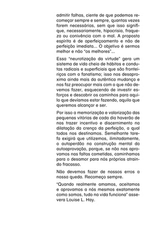 admitir falhas, ciente de que podemos re-
começar sempre e sempre, quantas vezes
forem necessárias, sem que isso signifi-
que, necessariamente, hipocrisia, fraque-
za ou conivência com o mal. A proposta
espírita é de aperfeiçoamento e não de
perfeição imediata... O objetivo é sermos
melhor e não “os melhores”...
Essa “neurotização da virtude” gera um
sistema de vida cheio de hábitos e condu-
tas radicais e superficiais que são frontei-
riços com o fanatismo; isso nos desapro-
xima ainda mais da autêntica mudança e
nos faz preocupar mais com o que não de-
vemos fazer, esquecendo de investir es-
forços e descobrir os caminhos para aqui-
lo que devíamos estar fazendo, aquilo que
queremos alcançar e ser.
Por isso a memorização e valorização das
pequenas vitórias de cada dia haverão de
nos trazer incentivo e discernimento na
dilatação da crença da perfeição, a qual
todos nos destinamos. Semelhante tare-
fa exigirá que utilizemos, ilimitadamente,
o autoperdão na construção mental da
autoaprovação, porque, se não nos apro-
vamos nas faltas cometidas, caminhamos
para o desamor para nós próprios atrain-
do fracasso.
Não devemos fazer de nossos erros a
nossa queda. Recomeço sempre.
“Quando realmente amamos, aceitamos
e aprovamos a nós mesmos exatamente
como somos, tudo na vida funciona” asse-
vera Louise L. Hay.
 