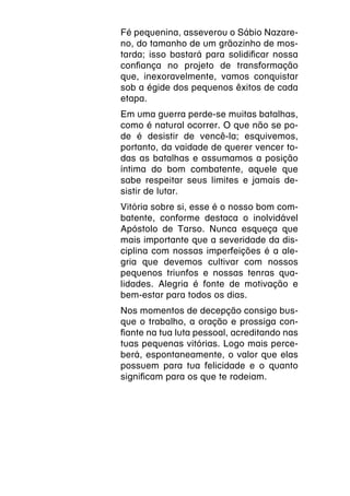 Fé pequenina, asseverou o Sábio Nazare-
no, do tamanho de um grãozinho de mos-
tarda; isso bastará para solidificar nossa
confiança no projeto de transformação
que, inexoravelmente, vamos conquistar
sob a égide dos pequenos êxitos de cada
etapa.
Em uma guerra perde-se muitas batalhas,
como é natural ocorrer. O que não se po-
de é desistir de vencê-la; esquivemos,
portanto, da vaidade de querer vencer to-
das as batalhas e assumamos a posição
íntima do bom combatente, aquele que
sabe respeitar seus limites e jamais de-
sistir de lutar.
Vitória sobre si, esse é o nosso bom com-
batente, conforme destaca o inolvidável
Apóstolo de Tarso. Nunca esqueça que
mais importante que a severidade da dis-
ciplina com nossas imperfeições é a ale-
gria que devemos cultivar com nossos
pequenos triunfos e nossas tenras qua-
lidades. Alegria é fonte de motivação e
bem-estar para todos os dias.
Nos momentos de decepção consigo bus-
que o trabalho, a oração e prossiga con-
fiante na tua luta pessoal, acreditando nas
tuas pequenas vitórias. Logo mais perce-
berá, espontaneamente, o valor que elas
possuem para tua felicidade e o quanto
significam para os que te rodeiam.
 