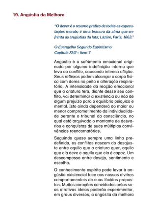 19. Angústia da Melhora

                  “O dever é o resumo prático de todas as especu-
                  lações morais; é uma bravura da alma que en-
                  frenta as angústias da luta; Lázaro, Paris, 1863.”

                  O Evangelho Segundo Espiritismo
                  Capítulo XVII – item 7

                  Angústia é o sofrimento emocional origi-
                  nado por alguma indefinição interna que
                  leva ao conflito, causando intensa aflição.
                  Seus reflexos podem alcançar o corpo físi-
                  co com dores no peito e alteração respira-
                  tória. A intensidade da reação emocional
                  que a criatura terá, diante desse seu con-
                  flito, vai determinar a existência ou não de
                  algum prejuízo para o equilíbrio psíquico e
                  mental. Isto ainda dependerá do maior ou
                  menor comprometimento da individualida-
                  de perante o tribunal da consciência, no
                  qual está arquivado o montante de desva-
                  rios e conquistas de suas múltiplas convi-
                  vências reencarnatórias.
                  Seguindo quase sempre uma linha pre-
                  definida, os conflitos nascem do desajus-
                  te entre aquilo que a criatura quer, aquilo
                  que ela deve e aquilo que ela é capaz. Um
                  descompasso entre desejo, sentimento e
                  escolha.
                  O conhecimento espírita pode levar à an-
                  gústia existencial face aos nossos alvitres
                  comportamentais de suas lúcidas propos-
                  tas. Muitos corações convidados pelas su-
                  as atrativas ideias poderão experimentar,
                  em graus diversos, a angústia da melhora
 
