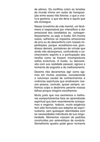 de pânico. Os conflitos criam as tensões
do mundo íntimo em razão da transposi-
ção entre esses três fatores: o que a cria-
tura gostaria, o que ela deve e aquilo que
ela consegue.
Nesse torvelinho da vida mental, um fenô-
meno é responsável por intensificar a dor
emocional dos candidatos ao autoaper-
feiçoamento, ou seja, a ilusão. Em muitos
casos, sofremos os impactos emocionais
do erro ou do desconforto com nossas im-
perfeições porque acreditamo-nos gran-
diosos demais, portadores de virtude que
ainda não alcançamos, confundindo o co-
nhecimento espírita e a participação das
tarefas como se fossem incomparáveis
saltos evolutivos. A ilusão, ou descone-
xão com sua realidade pessoal, agrava a
tormenta da angústia e do melhoramento.
Decerto não deveríamos agir como agi-
mos em muitas ocasiões, considerando
o volumoso caudal de conhecimentos e
vivências espirituais que enobrecem nos-
sos passos, contudo, quase sempre, so-
fremos culpa e desânimo perante nossas
falhas porque imagina escolhemos.
Muito justo que nos exortemos a melho-
res comportamentos face ao aprendizado
espiritual que bem recentemente começa-
mos a angariar, todavia, muita exigência
tem sido formulada aos adeptos do espiri-
tualismo, sem quaisquer identidades com
as necessidades individuais de sua singu-
laridade. Momentos nascem de padrões
construídos por estereótipos de conduta.
Semelhante quadro pode gerar tormenta
 