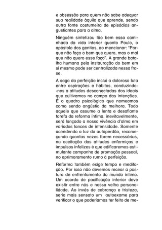 e obsessão para quem não sabe adequar
sua realidade àquilo que aprende, sendo
outra fonte costumeira de episódios an-
gustiantes para a alma.
Ninguém sintetizou tão bem essa cami-
nhada da vida interior quanto Paulo, o
apóstolo dos gentios, ao mencionar: “Por-
que não faço o bem que quero, mas o mal
que não quero esse faço”. A grande bata-
lha humana pela instauração do bem em
si mesmo pode ser centralizada nessa fra-
se.
A saga da perfeição inclui a dolorosa luta
entre aspirações e hábitos, conduzindo-
-nos a atitudes desconectadas dos ideais
que cultivamos no campo das intenções.
É o quadro psicológico que nomeamos
como sendo angústia da melhora. Todo
aquele que assume a lenta e desafiante
tarefa da reforma íntima, inevitavelmente,
será lançado a nossa vivência d’alma em
variados lances de intensidade. Somente
acendendo a luz do autoperdão, recome-
çando quantas vezes forem necessárias,
na aceitação das atitudes enfermiças e
impulsos infelizes é que edificaremos esti-
mulante campanha de promoção pessoal,
no aprimoramento rumo à perfeição.
Reforma também exige tempo e medita-
ção. Por isso não devemos recear a pos-
tura de enfrentamento do mundo íntimo.
Um acordo de pacificação interior deve
existir entre nós e nossa velha persona-
lidade. Ao invés de cobrança e tristeza,
seria mais sensato um autoexame para
verificar o que poderíamos ter feito de me-
 