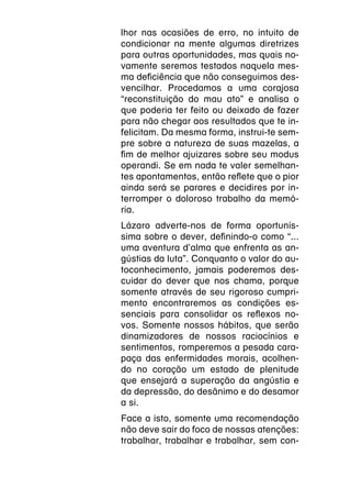 lhor nas ocasiões de erro, no intuito de
condicionar na mente algumas diretrizes
para outras oportunidades, mas quais no-
vamente seremos testados naquela mes-
ma deficiência que não conseguimos des-
vencilhar. Procedamos a uma corajosa
“reconstituição do mau ato” e analisa o
que poderia ter feito ou deixado de fazer
para não chegar aos resultados que te in-
felicitam. Da mesma forma, instrui-te sem-
pre sobre a natureza de suas mazelas, a
fim de melhor ajuizares sobre seu modus
operandi. Se em nada te valer semelhan-
tes apontamentos, então reflete que o pior
ainda será se parares e decidires por in-
terromper o doloroso trabalho da memó-
ria.
Lázaro adverte-nos de forma oportunís-
sima sobre o dever, definindo-o como “...
uma aventura d’alma que enfrenta as an-
gústias da luta”. Conquanto o valor do au-
toconhecimento, jamais poderemos des-
cuidar do dever que nos chama, porque
somente através de seu rigoroso cumpri-
mento encontraremos as condições es-
senciais para consolidar os reflexos no-
vos. Somente nossos hábitos, que serão
dinamizadores de nossos raciocínios e
sentimentos, romperemos a pesada cara-
paça das enfermidades morais, acolhen-
do no coração um estado de plenitude
que ensejará a superação da angústia e
da depressão, do desânimo e do desamor
a si.
Face a isto, somente uma recomendação
não deve sair do foco de nossas atenções:
trabalhar, trabalhar e trabalhar, sem con-
 