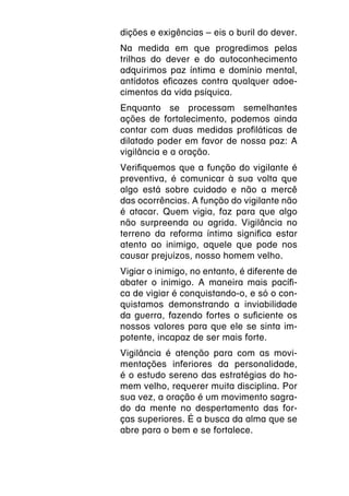 dições e exigências – eis o buril do dever.
Na medida em que progredimos pelas
trilhas do dever e do autoconhecimento
adquirimos paz íntima e domínio mental,
antídotos eficazes contra qualquer adoe-
cimentos da vida psíquica.
Enquanto se processam semelhantes
ações de fortalecimento, podemos ainda
contar com duas medidas profiláticas de
dilatado poder em favor de nossa paz: A
vigilância e a oração.
Verifiquemos que a função do vigilante é
preventiva, é comunicar à sua volta que
algo está sobre cuidado e não a mercê
das ocorrências. A função do vigilante não
é atacar. Quem vigia, faz para que algo
não surpreenda ou agrida. Vigilância no
terreno da reforma íntima significa estar
atento ao inimigo, aquele que pode nos
causar prejuízos, nosso homem velho.
Vigiar o inimigo, no entanto, é diferente de
abater o inimigo. A maneira mais pacífi-
ca de vigiar é conquistando-o, e só o con-
quistamos demonstrando a inviabilidade
da guerra, fazendo fortes o suficiente os
nossos valores para que ele se sinta im-
potente, incapaz de ser mais forte.
Vigilância é atenção para com as movi-
mentações inferiores da personalidade,
é o estudo sereno das estratégias do ho-
mem velho, requerer muita disciplina. Por
sua vez, a oração é um movimento sagra-
do da mente no despertamento das for-
ças superiores. É a busca da alma que se
abre para o bem e se fortalece.
 