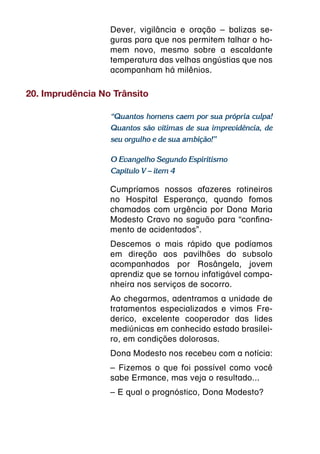 Dever, vigilância e oração – balizas se-
                  guras para que nos permitem talhar o ho-
                  mem novo, mesmo sobre a escaldante
                  temperatura das velhas angústias que nos
                  acompanham há milênios.

20. Imprudência No Trânsito

                  “Quantos homens caem por sua própria culpa!
                  Quantos são vítimas de sua imprevidência, de
                  seu orgulho e de sua ambição!”

                  O Evangelho Segundo Espiritismo
                  Capítulo V – item 4

                  Cumpríamos nossos afazeres rotineiros
                  no Hospital Esperança, quando fomos
                  chamados com urgência por Dona Maria
                  Modesto Cravo no saguão para “confina-
                  mento de acidentados”.
                  Descemos o mais rápido que podíamos
                  em direção aos pavilhões do subsolo
                  acompanhados por Rosângela, jovem
                  aprendiz que se tornou infatigável compa-
                  nheira nos serviços de socorro.
                  Ao chegarmos, adentramos a unidade de
                  tratamentos especializados e vimos Fre-
                  derico, excelente cooperador das lides
                  mediúnicas em conhecido estado brasilei-
                  ro, em condições dolorosas.
                  Dona Modesto nos recebeu com a notícia:
                  – Fizemos o que foi possível como você
                  sabe Ermance, mas veja o resultado...
                  – E qual o prognóstico, Dona Modesto?
 
