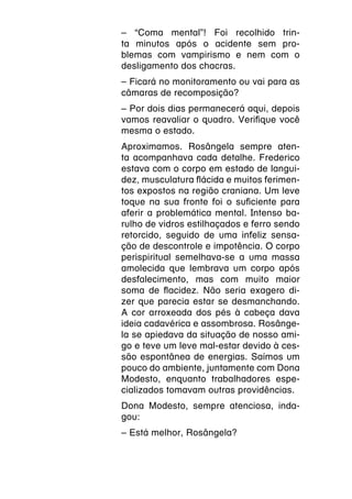 – “Coma mental”! Foi recolhido trin-
ta minutos após o acidente sem pro-
blemas com vampirismo e nem com o
desligamento dos chacras.
– Ficará no monitoramento ou vai para as
câmaras de recomposição?
– Por dois dias permanecerá aqui, depois
vamos reavaliar o quadro. Verifique você
mesma o estado.
Aproximamos. Rosângela sempre aten-
ta acompanhava cada detalhe. Frederico
estava com o corpo em estado de langui-
dez, musculatura flácida e muitos ferimen-
tos expostos na região craniana. Um leve
toque na sua fronte foi o suficiente para
aferir a problemática mental. Intenso ba-
rulho de vidros estilhaçados e ferro sendo
retorcido, seguido de uma infeliz sensa-
ção de descontrole e impotência. O corpo
perispiritual semelhava-se a uma massa
amolecida que lembrava um corpo após
desfalecimento, mas com muito maior
soma de flacidez. Não seria exagero di-
zer que parecia estar se desmanchando.
A cor arroxeada dos pés à cabeça dava
ideia cadavérica e assombrosa. Rosânge-
la se apiedava da situação de nosso ami-
go e teve um leve mal-estar devido à ces-
são espontânea de energias. Saímos um
pouco do ambiente, juntamente com Dona
Modesto, enquanto trabalhadores espe-
cializados tomavam outras providências.
Dona Modesto, sempre atenciosa, inda-
gou:
– Está melhor, Rosângela?
 