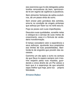 aos exercícios que te são delegados pelas
tarefas renovadoras do bem, aprimoran-
do-te em regime de vigilância e paciência.
Sem alimentar fantasias de saltos evoluti-
vos, dá um passo atrás do outro.
Sem ansiar pela grandeza das estrelas,
ama-te na condição de singelo pirilampo
que esforça por fazer luz na noite escura.
Faça as pazes com suas imperfeições.
Descubra suas qualidades, acredite nelas
e coloque-as a serviço de suas metas de
crescimento, essa é a fórmula da verda-
deira transformação.
O tempo concederá valor e experiência a
seus esforços, ajustando teus propósitos
aos limites de tuas possibilidades, liber-
tando-te da angústia que provém dos ex-
cessos.
Caminha um dia após o outro na certeza
de que Deus te espera sempre com irres-
trito respeito pelas tuas mazelas, guar-
dando o único direito de um Pai zeloso e
bom que é a esperança de que amanhã
sejas melhor que hoje, para tua  própria
felicidade.

Ermance Dufaux
 