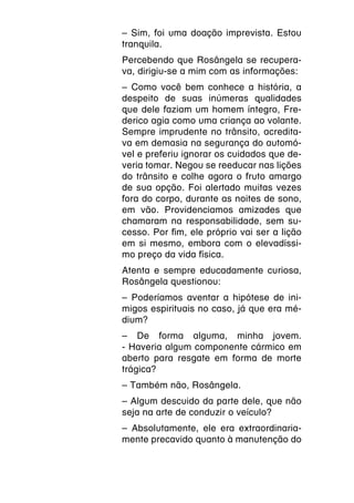 – Sim, foi uma doação imprevista. Estou
tranquila.
Percebendo que Rosângela se recupera-
va, dirigiu-se a mim com as informações:
– Como você bem conhece a história, a
despeito de suas inúmeras qualidades
que dele faziam um homem íntegro, Fre-
derico agia como uma criança ao volante.
Sempre imprudente no trânsito, acredita-
va em demasia na segurança do automó-
vel e preferiu ignorar os cuidados que de-
veria tomar. Negou se reeducar nas lições
do trânsito e colhe agora o fruto amargo
de sua opção. Foi alertado muitas vezes
fora do corpo, durante as noites de sono,
em vão. Providenciamos amizades que
chamaram na responsabilidade, sem su-
cesso. Por fim, ele próprio vai ser a lição
em si mesmo, embora com o elevadíssi-
mo preço da vida física.
Atenta e sempre educadamente curiosa,
Rosângela questionou:
– Poderíamos aventar a hipótese de ini-
migos espirituais no caso, já que era mé-
dium?
– De forma alguma, minha jovem.
- Haveria algum componente cármico em
aberto para resgate em forma de morte
trágica?
– Também não, Rosângela.
– Algum descuido da parte dele, que não
seja na arte de conduzir o veículo?
– Absolutamente, ele era extraordinaria-
mente precavido quanto à manutenção do
 