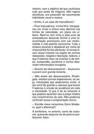 mesmo, com o objetivo de que usufruísse
tudo que podia da máquina. Não ingeria
alcoólicos, era possuidor de reconhecida
habilidade visual e motora.
– Então, é um caso de imprudência?
– Pura imprudência, minha filha. Ultrapas-
sou em muito a oitava casa decimal nos
limites de velocidade, em plena via ur-
bana. Retorna com trinta e sete anos de
antecedência deixando família e uma re-
encarnação promissora com sua mediu-
nidade e vida espírita consciente. Todo o
amparo possível e desejável em nome da
misericórdia foi-lhe oferecido. O mundo fí-
sico nesse instante vai cogitar de carmas
obsessões, resgate e liberação, todavia, o
que Frederico mais vai precisar é de tem-
po, autoperdão, paciência e muitas dolo-
rosas intervenções cirúrgicas.
– Quanta dor desnecessária! – Asseverou
a jovem com grande lamento.
– Não existe dor desnecessária, Rosân-
gela, existem provas dispensáveis, ou se-
ja, tribulações que poderíamos evitar. A
dor será tão grande e valorosa que levará
Frederico à virtude da prudência em toda
a eternidade. O que é de se lamentar é
que poderia aprender isso a preço módico
nos investimentos da vida. Não podemos
confundir acaso e programação divina.
– Elucide meus raciocínios Dona Modes-
to, qual a diferença?
A benfeitora, no entanto, como de costu-
me, querendo esquivar-se da postura pro-
fessoral, falou:
 