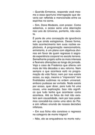 – Querida Ermance, responda você mes-
ma a essa oportuna interrogação que de-
veria ser refletida e mencionada entre os
espíritas na carne.
– Sim, Dona Modesto, com prazer. Como
sabemos, o acaso seria uma aberração
nas Leis do Universo, portanto, não exis-
te.
É parte de uma concepção da ignorância
em que ainda estagiamos. Dessa forma,
todo acontecimento tem suas razões ex-
plicáveis. A programação reencarnatória,
entretanto, é um plano com objetivos divi-
nos em favor de quem regressa à sagra-
da experiência corporal na escola terrena.
Semelhante projeto sofre as mais intensas
e flexíveis alterações ao longo da jornada.
Veja o caso de Frederico que alterou em
mais de três décadas o seu retorno. Nem
sempre o que acontece está na progra-
mação da vida física; nem por isso existe
acaso, ou seja, mesmo o “imprevisto” tem
finalidades sublimes na ordem universal,
embora pudesse ser evitado. Nada existe
por acaso, quer dizer, para tudo há uma
causa, uma explicação. Isso não signifi-
ca que tudo tenha que acontecer como
acontece. Até os fatos do mal não exis-
tem sem causalidade, nem por isso pode-
mos concebê-los como uma obra do Pai,
e sim reflexo oriundo de nossas decisões
infelizes.
– Em sua ficha não constava o regresso
na categoria de morte trágica?
– Não, ele se enquadrava na morte natu-
 