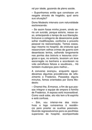 ral por idade, gozando de plena saúde.
– Suponhamos então que constasse um
resgate através de tragédia, qual seria
sua situação?
Dona Modesto interveio com naturalidade
esclarecendo:
– Se assim fosse minha jovem, ainda se-
ria um suicida, porque estaria, nesse ca-
so, antecipando o tempo de sua liberação.
Inclusive a categoria de desencarne pode
sofrer modificações, conforme o proveito
pessoal na reencarnação. Temos casos,
aqui mesmo no hospital, de criaturas que
ressarciriam velhos crimes de guerra com
desenlaces lentos, sofrendo longamente
nas pontas dos bisturis e tesouras cirúr-
gicas e que, no entanto, levaram um leve
escorregão no banheiro e acordaram na
vida extrafísica felizes e saudáveis... Há
também mudanças para melhor...
A conversa avançou, enquanto aguar-
dávamos algumas providências de refa-
zimento a Frederico. Passados alguns
minutos, fomos orientados por Dona Mo-
desto:
– Chamei-lhe, Ermance, a fim de que pos-
sas integrar a equipe de amparo à família
de Frederico. A esposa está inconsolável.
Como você sabe, ela não tem a fé espírita
e está confusa.
– Sim, vou inteirar-me das inicia-
tivas e logo rumaremos à residên-
cia para prestar os auxílios possíveis.
Quando regressávamos para os pavilhões
superiores do hospital, acompanhada
 