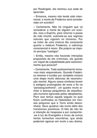 por Rosângela, ela retomou sua sede de
aprender:
– Ermance, mesmo não tendo sido inten-
cional, a morte de Frederico será conside-
rada um suicídio?
– Certamente. Não há ninguém que vá
considerar a morte de alguém um suicí-
dio, mas o Espírito, para retornar a posse
da vida imortal, submete-se aos regimes
naturais que vigoram no Universo. Por
se tratar de uma criatura tão consciente
quanto o médium Frederico, a cobrança
consciencial é maior. Ele próprio se impo-
rá serviços “castigos”.
– Então, mesmo não havendo intenções
propositais do ato criminoso, ele guarda
um níquel de culpabilidade pelo esclareci-
mento que possuía?
– Certamente. Todo esclarecimento torna-
-nos mais responsáveis. Quando Frederi-
co retomar a lucidez por completo iniciará
uma etapa muito dolorosa de reconstru-
ção mental. Alguns casos similares levam
a estágios prolongados de anos a fio na
“paraesquizofrenia”, um quadro muito si-
milar à doença psiquiátrica da classifica-
ção humana agravado pelas ideoplastias.
Para isso temos aquele saguão no qual
ficam confinados os Hebetados em tran-
ses psíquicos que a Terra ainda desco-
nhece. Seus quadros vão muito além dos
transtornos psicóticos. O fato de não ter
a intenção do trespasse e por comportar-
-se à luz do Evangelho o livrou de outros
tantos tormentos voluntários, que ainda
poderiam agravar em muito o seu drama,
 