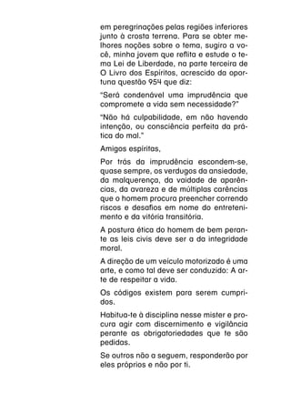 em peregrinações pelas regiões inferiores
junto à crosta terrena. Para se obter me-
lhores noções sobre o tema, sugiro a vo-
cê, minha jovem que reflita e estude o te-
ma Lei de Liberdade, na parte terceira de
O Livro dos Espíritos, acrescido da opor-
tuna questão 954 que diz:
“Será condenável uma imprudência que
compromete a vida sem necessidade?”
“Não há culpabilidade, em não havendo
intenção, ou consciência perfeita da prá-
tica do mal.”
Amigos espíritas,
Por trás da imprudência escondem-se,
quase sempre, os verdugos da ansiedade,
da malquerença, da vaidade de aparên-
cias, da avareza e de múltiplas carências
que o homem procura preencher correndo
riscos e desafios em nome do entreteni-
mento e da vitória transitória.
A postura ética do homem de bem peran-
te as leis civis deve ser a da integridade
moral.
A direção de um veículo motorizado é uma
arte, e como tal deve ser conduzido: A ar-
te de respeitar a vida.
Os códigos existem para serem cumpri-
dos.
Habitua-te à disciplina nesse mister e pro-
cura agir com discernimento e vigilância
perante as obrigatoriedades que te são
pedidas.
Se outros não a seguem, responderão por
eles próprios e não por ti.
 