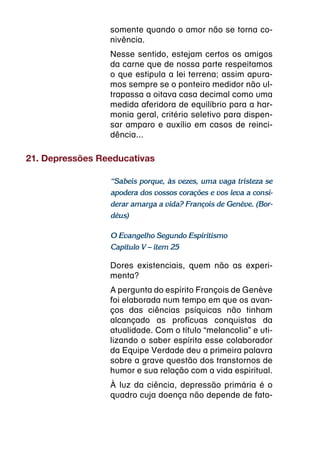 somente quando o amor não se torna co-
                 nivência.
                 Nesse sentido, estejam certos os amigos
                 da carne que de nossa parte respeitamos
                 o que estipula a lei terrena; assim apura-
                 mos sempre se o ponteiro medidor não ul-
                 trapassa a oitava casa decimal como uma
                 medida aferidora de equilíbrio para a har-
                 monia geral, critério seletivo para dispen-
                 sar amparo e auxílio em casos de reinci-
                 dência...

21. Depressões Reeducativas

                 “Sabeis porque, às vezes, uma vaga tristeza se
                 apodera dos vossos corações e vos leva a consi-
                 derar amarga a vida? François de Genève. (Bor-
                 déus)

                 O Evangelho Segundo Espiritismo
                 Capítulo V – item 25

                 Dores existenciais, quem não as experi-
                 menta?
                 A pergunta do espírito François de Genève
                 foi elaborada num tempo em que os avan-
                 ços das ciências psíquicas não tinham
                 alcançado as profícuas conquistas da
                 atualidade. Com o título “melancolia” e uti-
                 lizando o saber espírita esse colaborador
                 da Equipe Verdade deu a primeira palavra
                 sobre a grave questão dos transtornos de
                 humor e sua relação com a vida espiritual.
                 À luz da ciência, depressão primária é o
                 quadro cuja doença não depende de fato-
 