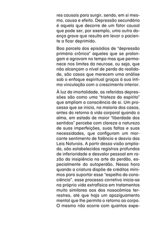 res causais para surgir, sendo, em si mes-
ma, causa e efeito. Depressão secundária
é aquela que decorre de um fator causal
que pode ser, por exemplo, uma outra do-
ença grave que resulta em levar o pacien-
te a ficar deprimido.
Boa parcela dos episódios de “depressão
primária crônica” aqueles que se prolon-
gam e agravam no tempo mas que perma-
nece nos limites da neurose, ou seja, que
não alcançam o nível de perda da realida-
de, são casos que merecem uma análise
sob o enfoque espiritual graças à sua ínti-
ma vinculação com o crescimento interior.
À luz da imortalidade, as referidas depres-
sões são como uma “tristeza do espírito”
que ampliam a consciência de si. Um pro-
cesso que se inicia, na maioria dos casos,
antes do retorno à vida corporal quando a
alma, em estado de maior “liberdade dos
sentidos” percebe com clareza a natureza
de suas imperfeições, suas faltas e suas
necessidades, que configuram um mar-
cante sentimento de falência e desvio das
Leis Naturais. A partir dessa visão amplia-
da, são estabelecidos registros profundos
de inferioridade e desvalor pessoal em ra-
zão da insipiência na arte do perdão, es-
pecialmente do autoperdão. Nessa hora
quando a criatura dispõe de créditos míni-
mos para suportar esse “espelho da cons-
ciência”. esse processo corretivo inicia-se
na própria vida extrafísica em tratamentos
muito similares aos dos nosocômios ter-
restres, até que haja um apaziguamento
mental que lhe permita o retorno ao corpo.
O mesmo não ocorre com quantos expe-
 