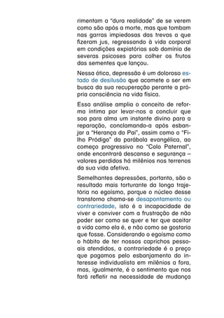 rimentam a “dura realidade” de se verem
como são após a morte, mas que tombam
nas garras impiedosas das trevas a que
fizeram jus, regressando à vida corporal
em condições expiatórias sob domínio de
severas psicoses para colher os frutos
das sementes que lançou.
Nessa ótica, depressão é um doloroso es-
tado de desilusão que acomete o ser em
busca da sua recuperação perante a pró-
pria consciência na vida física.
Essa análise amplia o conceito de refor-
ma íntima por levar-nos a concluir que
soa para alma um instante divino para a
reparação, conclamando-a após esban-
jar a “Herança do Pai”, assim como o “Fi-
lho Pródigo” da parábola evangélica, ao
começo progressivo no “Colo Paternal”,
onde encontrará descanso e segurança –
valores perdidos há milênios nos terrenos
da sua vida afetiva.
Semelhantes depressões, portanto, são o
resultado mais torturante da longa traje-
tória no egoísmo, porque o núcleo desse
transtorno chama-se desapontamento ou
contrariedade, isto é a incapacidade de
viver e conviver com a frustração de não
poder ser como se quer e ter que aceitar
a vida como ela é, e não como se gostaria
que fosse. Considerando o egoísmo como
o hábito de ter nossos caprichos pesso-
ais atendidos, a contrariedade é o preço
que pagamos pelo esbanjamento do in-
teresse individualista em milênios a fora,
mas, igualmente, é o sentimento que nos
fará refletir na necessidade de mudança
 
