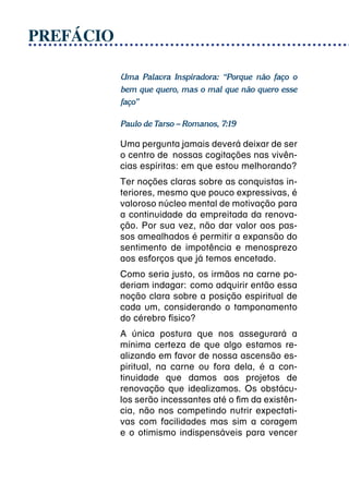 PREFÁCIO

           Uma Palavra Inspiradora: “Porque não faço o
           bem que quero, mas o mal que não quero esse
           faço”

           Paulo de Tarso – Romanos, 7:19

           Uma pergunta jamais deverá deixar de ser
           o centro de  nossas cogitações nas vivên-
           cias espíritas: em que estou melhorando?
           Ter noções claras sobre as conquistas in-
           teriores, mesmo que pouco expressivas, é
           valoroso núcleo mental de motivação para
           a continuidade da empreitada da renova-
           ção. Por sua vez, não dar valor aos pas-
           sos amealhados é permitir a expansão do
           sentimento de impotência e menosprezo
           aos esforços que já temos encetado.
           Como seria justo, os irmãos na carne po-
           deriam indagar:  como adquirir então essa
           noção clara sobre a posição espiritual de
           cada um, considerando o tamponamento
           do cérebro físico?
           A única postura que nos assegurará a
           mínima certeza de que algo estamos re-
           alizando em favor de nossa ascensão es-
           piritual, na carne ou fora dela, é a con-
           tinuidade que damos aos projetos de
           renovação que idealizamos. Os obstácu-
           los serão incessantes até o fim da existên-
           cia, não nos competindo nutrir expectati-
           vas com facilidades mas sim a coragem
           e o otimismo indispensáveis para vencer
 