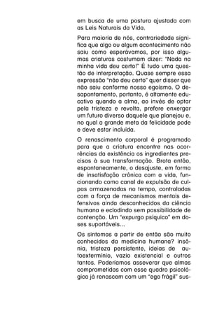 em busca de uma postura ajustada com
as Leis Naturais da Vida.
Para maioria de nós, contrariedade signi-
fica que algo ou algum acontecimento não
saiu como esperávamos, por isso algu-
mas criaturas costumam dizer: “Nada na
minha vida deu certo!” É tudo uma ques-
tão de interpretação. Quase sempre essa
expressão “não deu certo” quer disser que
não saiu conforme nosso egoísmo. O de-
sapontamento, portanto, é altamente edu-
cativo quando a alma, ao invés de optar
pela tristeza e revolta, prefere enxergar
um futuro diverso daquele que planejou e,
no qual a grande meta da felicidade pode
e deve estar incluída.
O renascimento corporal é programado
para que a criatura encontre nas ocor-
rências da existência os ingredientes pre-
cisos à sua transformação. Brota então,
espontaneamente, o desajuste, em forma
de insatisfação crônica com a vida, fun-
cionando como canal de expulsão de cul-
pas armazenadas no tempo, controladas
com a força de mecanismos mentais de-
fensivos ainda desconhecidos da ciência
humana e eclodindo sem possibilidade de
contenção. Um “expurgo psíquico” em do-
ses suportáveis...
Os sintomas a partir de então são muito
conhecidos da medicina humana? insô-
nia, tristeza persistente, ideias de au-
toextermínio, vazio existencial e outros
tantos. Poderíamos asseverar que almas
comprometidas com esse quadro psicoló-
gico já renascem com um “ego frágil” sus-
 