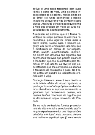 cetível a uma baixa tolerância com suas
falhas e estilo de vida, uma dolorosa in-
capacidade de se aceitar, menos ainda de
se amar. No fundo permanece o desejo
impotente de querer a vida conforme seus
planos ,mas tudo conspira para que tenha
a vida que precisa em vista de suas ne-
cessidades de aperfeiçoamento.
A rebeldia, no entanto, que é a forma re-
voltante de reagir perante os convites re-
novadores, pode agravar ainda mais a
prova íntima. Nesse caso o homem so-
çobra em dores emocionais acerbas que
o martirizam no clímax da dor-resgate.
Medo, revolta, suscetibilidade, impotên-
cia diante dos desafios são algumas das
expressões afetivas que podem alcançar
a morbidez, quando sustentadas pela tei-
mosia em não aceitar os alvitres das cir-
cunstâncias que lhe contrariam os sonhos
e fantasias de realização e gozo. Se For-
ma então um quadro de insatisfação crô-
nica com a vida.
Como já dissemos, esse é sem dúvida o
mais infeliz efeito do nosso egoísmo, o
qual age “contra” nós próprios ao decidir-
mos abandonar a suposta supremacia e
grandeza que pensávamos possuir, em
nossas ilusões milenares de orgulho que
se desfazem ao sopro renovador da Ver-
dade.
Eis as mais conhecidas facetas provacio-
nais da vida mental e emocional do espíri-
to que experimenta a dor das “depressões
primárias crônicas”, cujo processo detona
sua melhoria espiritual que já vem sendo
 