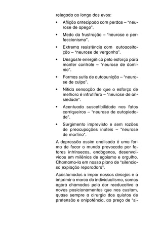 relegada ao longo dos evos:
•	 Aflição antecipada com perdas – “neu-
   rose de apego”.
•	 Medo da frustração – “neurose e per-
   feccionismo”.
•	 Extrema resistência com autoaceita-
   ção – “neurose de vergonha”.
•	 Desgaste energético pelo esforço para
   manter controle – “neurose de domí-
   nio”.
•	 Formas sutis de autopunição – “neuro-
   se de culpa”.
•	 Nítida sensação de que o esforço de
   melhora é infrutífero – “neurose de an-
   siedade”.
•	 Acentuada suscetibilidade nos fatos
   corriqueiros – “neurose de autopieda-
   de”.
•	 Surgimento imprevisto e sem razões
   de preocupações inúteis – “neurose
   de martírio”.
A depressão assim analisada é uma for-
ma de focar o mundo provocada por fa-
tores intrínsecos, endógenos, desenvol-
vidos em milênios de egoísmo e orgulho.
Chamamo-la em nosso plano de “silencio-
sa expiação reparadora”.
Acostumados a impor nossos desejos e a
imprimir a marca do individualismo, somos
agora chamados pela dor reeducativa a
novos posicionamentos que nos custam,
quase sempre a cirurgia dos quistos de
pretensão e onipotência, ao preço de “si-
 