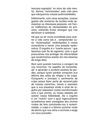 lenciosa expiação” no reino da vida men-
tal. Somos “contrariados” pela vida para
que eduquemos nossas potencialidades.
Infelizmente, com raras exceções, nossos
gostos são canteiros de ilusões onde se-
meamos os interesses pessoais, em fran-
ca indiferença às necessidades do pró-
ximo, colhendo frutos amargos que nos
devolvem à realidade.
Há que se ter muita humildade para acei-
tar a vida como ela é , compreender su-
as “reclamações” endereçadas à nossa
consciência e tomar uma posição reedu-
cativa. O orgulho é o “manto escuro “ que
tecemos com fio do egoísmo, com o qual
procuramos nos proteger da inferioridade
que recalcitramos aceitar em nós mesmos
de longa data.
Bom será quando tivermos a coragem de
nos mirarmos “no espelho da honestida-
de” e aprender a conduta excelsa do per-
dão, porque quem perdoa conquista sua
alforria das celas da mágoa e da culpa.
Conquanto a princípio o sentimento de
culpa possa fazer parte da reconstrução
de nossos caminhos, temos a assinalar
que a sua presença ainda é sinal de or-
gulho por expressar nossa inconformação
com o que somos, ou nossa rebeldia em
aceitar nossa falibilidade. Se o orgulho
é um “manto” com o qual ingenuamente
acreditamos estar protegidos dos alvitres
vindos de fora concitando-nos à autenti-
cidade, a culpa é a lâmina cortante vindo
de dentro que nos retira o controle e exige
um novo proceder.
 