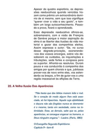 Apesar do quadro expiatório, as depres-
                  sões reeducativas quando vencidas tra-
                  zem como prêmio um extraordinário domí-
                  nio de si mesmo, sem que isso signifique
                  “querer viver a vida a seu gosto”, e tam-
                  bém um largo autoconhecimento. Passa-
                  da a prova, ficará o aprendizado.
                  Essa depressão reeducativa afiniza-se,
                  sobremaneira, com a visão de François
                  de Genève porque a maior aspiração da
                  alma é se libertar das ilusões da vida ma-
                  terial e gozar das companhias eleitas.
                  Assim expressa o autor: “Se, no curso
                  desse degredo-provação, exonerando-
                  -vos dos vossos encargos, sobre vós de-
                  sabarem os cuidados, as inquietações e
                  tribulações, sede fortes e corajosos para
                  os suportar. Afrontai-os resolutos. Duram
                  pouco e vos conduzirão à companhia dos
                  amigos por quem chorais e que, jubilosos
                  prover-vos de novo entre eles, vos esten-
                  derão os braços, a fim de guiar-vos a uma
                  região inacessível às aflições da Terra.

22. A Velha Ilusão Das Aparências

                   “Não basta que dos lábios manem leite e mel.
                  Se o coração de modo algum lhes está asso-
                  ciado, só há hipocrisia. Aquele cuja afabilidade
                  e doçura não são fingidas nunca se desmente:
                  é o mesmo, tanto em sociedade, como na in-
                  timidade. Esse, ao demais, sabe que se, pelas
                  aparências, se consegue enganar os homens, a
                  Deus ninguém engana.” – Lazáro. (Paris, 1861)

                  O Evangelho Segundo Espiritismo
                  Capítulo 9 – item 6
 