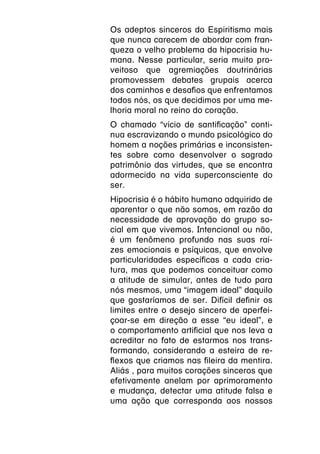 Os adeptos sinceros do Espiritismo mais
que nunca carecem de abordar com fran-
queza o velho problema da hipocrisia hu-
mana. Nesse particular, seria muito pro-
veitoso que agremiações doutrinárias
promovessem debates grupais acerca
dos caminhos e desafios que enfrentamos
todos nós, os que decidimos por uma me-
lhoria moral no reino do coração.
O chamado “vício de santificação” conti-
nua escravizando o mundo psicológico do
homem a noções primárias e inconsisten-
tes sobre como desenvolver o sagrado
patrimônio das virtudes, que se encontra
adormecido na vida superconsciente do
ser.
Hipocrisia é o hábito humano adquirido de
aparentar o que não somos, em razão da
necessidade de aprovação do grupo so-
cial em que vivemos. Intencional ou não,
é um fenômeno profundo nas suas raí-
zes emocionais e psíquicas, que envolve
particularidades específicas a cada cria-
tura, mas que podemos conceituar como
a atitude de simular, antes de tudo para
nós mesmos, uma “imagem ideal” daquilo
que gostaríamos de ser. Difícil definir os
limites entre o desejo sincero de aperfei-
çoar-se em direção a esse “eu ideal”, e
o comportamento artificial que nos leva a
acreditar no fato de estarmos nos trans-
formando, considerando a esteira de re-
flexos que criamos nas fileira da mentira.
Aliás , para muitos corações sinceros que
efetivamente anelam por aprimoramento
e mudança, detectar uma atitude falsa e
uma ação que corresponda aos nossos
 