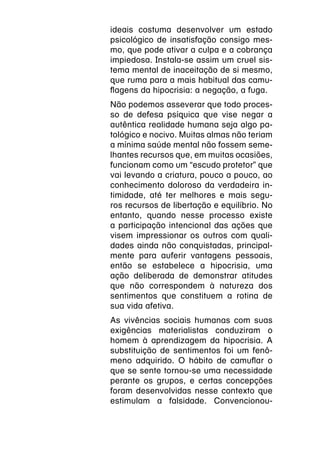 ideais costuma desenvolver um estado
psicológico de insatisfação consigo mes-
mo, que pode ativar a culpa e a cobrança
impiedosa. Instala-se assim um cruel sis-
tema mental de inaceitação de si mesmo,
que ruma para a mais habitual das camu-
flagens da hipocrisia: a negação, a fuga.
Não podemos asseverar que todo proces-
so de defesa psíquica que vise negar a
autêntica realidade humana seja algo pa-
tológico e nocivo. Muitas almas não teriam
a mínima saúde mental não fossem seme-
lhantes recursos que, em muitas ocasiões,
funcionam como um “escudo protetor” que
vai levando a criatura, pouco a pouco, ao
conhecimento doloroso da verdadeira in-
timidade, até ter melhores e mais segu-
ros recursos de libertação e equilíbrio. No
entanto, quando nesse processo existe
a participação intencional das ações que
visem impressionar os outros com quali-
dades ainda não conquistadas, principal-
mente para auferir vantagens pessoais,
então se estabelece a hipocrisia, uma
ação deliberada de demonstrar atitudes
que não correspondem à natureza dos
sentimentos que constituem a rotina de
sua vida afetiva.
As vivências sociais humanas com suas
exigências materialistas conduziram o
homem à aprendizagem da hipocrisia. A
substituição de sentimentos foi um fenô-
meno adquirido. O hábito de camuflar o
que se sente tornou-se uma necessidade
perante os grupos, e certas concepções
foram desenvolvidas nesse contexto que
estimulam a falsidade. Convencionou-
 