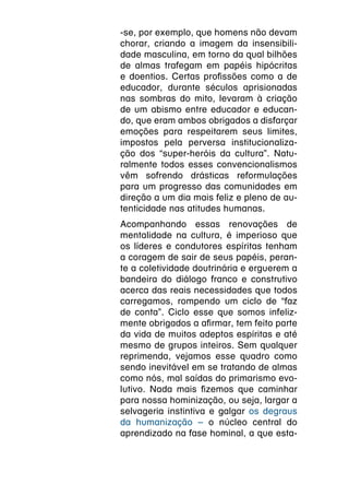 -se, por exemplo, que homens não devam
chorar, criando a imagem da insensibili-
dade masculina, em torno da qual bilhões
de almas trafegam em papéis hipócritas
e doentios. Certas profissões como a de
educador, durante séculos aprisionadas
nas sombras do mito, levaram à criação
de um abismo entre educador e educan-
do, que eram ambos obrigados a disfarçar
emoções para respeitarem seus limites,
impostos pela perversa institucionaliza-
ção dos “super-heróis da cultura”. Natu-
ralmente todos esses convencionalismos
vêm sofrendo drásticas reformulações
para um progresso das comunidades em
direção a um dia mais feliz e pleno de au-
tenticidade nas atitudes humanas.
Acompanhando essas renovações de
mentalidade na cultura, é imperioso que
os líderes e condutores espíritas tenham
a coragem de sair de seus papéis, peran-
te a coletividade doutrinária e erguerem a
bandeira do diálogo franco e construtivo
acerca das reais necessidades que todos
carregamos, rompendo um ciclo de “faz
de conta”. Ciclo esse que somos infeliz-
mente obrigados a afirmar, tem feito parte
da vida de muitos adeptos espíritas e até
mesmo de grupos inteiros. Sem qualquer
reprimenda, vejamos esse quadro como
sendo inevitável em se tratando de almas
como nós, mal saídas do primarismo evo-
lutivo. Nada mais fizemos que caminhar
para nossa hominização, ou seja, largar a
selvageria instintiva e galgar os degraus
da humanização – o núcleo central do
aprendizado na fase hominal, a que esta-
 