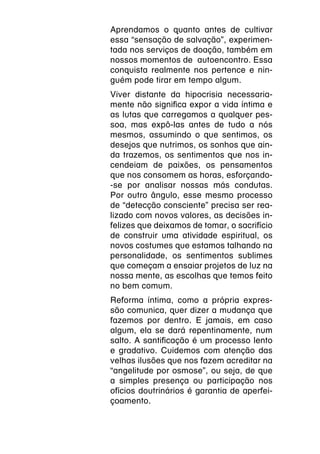 Aprendamos o quanto antes de cultivar
essa “sensação de salvação”, experimen-
tada nos serviços de doação, também em
nossos momentos de autoencontro. Essa
conquista realmente nos pertence e nin-
guém pode tirar em tempo algum.
Viver distante da hipocrisia necessaria-
mente não significa expor a vida íntima e
as lutas que carregamos a qualquer pes-
soa, mas expô-las antes de tudo a nós
mesmos, assumindo o que sentimos, os
desejos que nutrimos, os sonhos que ain-
da trazemos, os sentimentos que nos in-
cendeiam de paixões, os pensamentos
que nos consomem as horas, esforçando-
-se por analisar nossas más condutas.
Por outro ângulo, esse mesmo processo
de “detecção consciente” precisa ser rea-
lizado com novos valores, as decisões in-
felizes que deixamos de tomar, o sacrifício
de construir uma atividade espiritual, os
novos costumes que estamos talhando na
personalidade, os sentimentos sublimes
que começam a ensaiar projetos de luz na
nossa mente, as escolhas que temos feito
no bem comum.
Reforma íntima, como a própria expres-
são comunica, quer dizer a mudança que
fazemos por dentro. E jamais, em caso
algum, ela se dará repentinamente, num
salto. A santificação é um processo lento
e gradativo. Cuidemos com atenção das
velhas ilusões que nos fazem acreditar na
“angelitude por osmose”, ou seja, de que
a simples presença ou participação nos
ofícios doutrinários é garantia de aperfei-
çoamento.
 