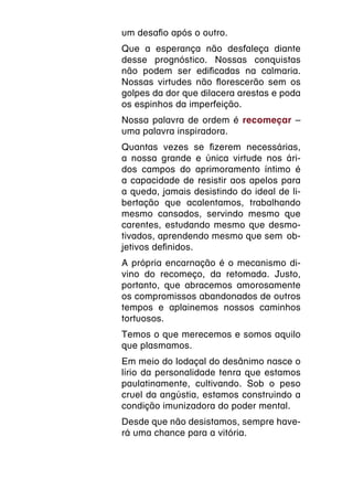 um desafio após o outro.
Que a esperança não desfaleça diante
desse prognóstico. Nossas conquistas
não podem ser edificadas na calmaria.
Nossas virtudes não florescerão sem os
golpes da dor que dilacera arestas e poda
os espinhos da imperfeição.
Nossa palavra de ordem é recomeçar –
uma palavra inspiradora.
Quantas vezes se fizerem necessárias,
a nossa grande e única virtude nos ári-
dos campos do aprimoramento íntimo é
a capacidade de resistir aos apelos para
a queda, jamais desistindo do ideal de li-
bertação que acalentamos, trabalhando
mesmo cansados, servindo mesmo que
carentes, estudando mesmo que desmo-
tivados, aprendendo mesmo que sem  ob-
jetivos definidos.
A própria encarnação é o mecanismo di-
vino do recomeço, da retomada. Justo,
portanto, que abracemos amorosamente
os compromissos abandonados de outros
tempos e aplainemos nossos caminhos
tortuosos.
Temos o que merecemos e somos aquilo
que plasmamos.
Em meio do lodaçal do desânimo nasce o
lírio da personalidade tenra que estamos
paulatinamente, cultivando. Sob o peso
cruel da angústia, estamos construindo a
condição imunizadora do poder mental.
Desde que não desistamos, sempre have-
rá uma chance para a vitória.
 