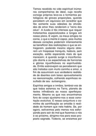 Temos recebido na vida espiritual inúme-
ros companheiros de ideal, cuja revolta
consigo próprios leva-os a tormentos pa-
tológicos de graves proporções, quando
percebem um equívoco em acreditar que
tão somente suas adesões às ativida-
des de amor lhes renderiam o “reino dos
céus”. A ilusão é tão intensas que requer
tratamentos especializados e longos em
nosso plano. E vejam, os meus amigos na
carne, o que a mente é capaz, pois muitos
desses corações poderiam intensamente
se beneficiar das realizações a que se en-
tregaram, podendo mesmo alguns obte-
rem um trespasse tranquilo, todavia, sem
exceção, estão esperando mais do que
merecem; é quando surge a inconforma-
ção diante e as expectativas de honrarias
e glórias injustificáveis na espiritualida-
de. Então esbravejam ao perceberem que
são tratados com muito carinho e amor, a
fim de assumirem sua verdadeira realida-
de de doentes com baixo aproveitamento
na reencarnação, colhendo espinhoso re-
sultado de seu autoengano.
Espíritas amigos e irmãos, lembrai-vos de
que todos estamos na Terra, planeta de
testes infindáveis ao nosso aperfeiçoa-
mento. Mesmo os que nos encontramos
fora do corpo ajustamo-nos a essa cono-
tação evolutiva. E nessa conjuntura o ca-
minho da santificação se amolda à reali-
dade do homem que nela habita. Se, por
agora, estivermos pelo menos nos esfor-
çando para sair do mal que fazemos a nós
e ao próximo, dirigimo-nos para essa pro-
posta sagrada. Todavia, se ansiamos por
 