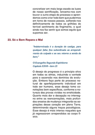 concretizar em mais larga escala as luzes
                 de nossa santificação, lancemo-nos com
                 louvor a outra etapa do processo e apren-
                 damos como criar todo bem que pudermos
                 em torno de nossos passos, soltando-nos
                 definitivamente de todos os grilhões do
                 terrível sentimento do fingimento, o qual
                 ainda nos faz sentir que somos aquilo que
                 supomos ser.

23. Só o Bem Repara o Mal

                 “Indeterminada é a duração do castigo, para
                 qualquer falta; fica subordinada ao arrependi-
                 mento do culpado e ao seu retorno a senda do
                 bem;”

                 O Evangelho Segundo Espiritismo
                 Capítulo XXVII – item 21

                 O desejo do progresso é o princípio ativo
                 em todas as almas, induzindo a vontade
                 para a ascensão nos domínios da evolu-
                 ção. Embora faça parte do processo na-
                 tural de aperfeiçoamento individual em
                 todo ser humano, esse desejo toma co-
                 notações bem específicas, conforme a na-
                 tureza das provas vividas na erraticidade.
                 Quanto mais dor e decepção no interreg-
                 no entre as reencarnações, mais profun-
                 dos anseios de mudança integrarão as as-
                 pirações desse coração em plena Terra,
                 determinando alguns traços psicológicos.
                 Esse desejo é mais intenso naqueles que
                 já regressaram arrependidos ao corpo fí-
                 sico.
 