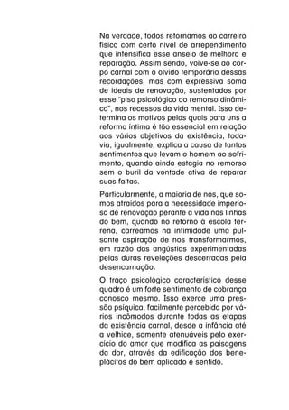 Na verdade, todos retornamos ao carreiro
físico com certo nível de arrependimento
que intensifica esse anseio de melhora e
reparação. Assim sendo, volve-se ao cor-
po carnal com o olvido temporário dessas
recordações, mas com expressiva soma
de ideais de renovação, sustentados por
esse “piso psicológico do remorso dinâmi-
co”, nos recessos da vida mental. Isso de-
termina os motivos pelos quais para uns a
reforma íntima é tão essencial em relação
aos vários objetivos da existência, toda-
via, igualmente, explica a causa de tantos
sentimentos que levam o homem ao sofri-
mento, quando ainda estagia no remorso
sem o buril da vontade ativa de reparar
suas faltas.
Particularmente, a maioria de nós, que so-
mos atraídos para a necessidade imperio-
sa de renovação perante a vida nas linhas
do bem, quando no retorno à escola ter-
rena, carreamos na intimidade uma pul-
sante aspiração de nos transformarmos,
em razão das angústias experimentadas
pelas duras revelações descerradas pela
desencarnação.
O traço psicológico característico desse
quadro é um forte sentimento de cobrança
conosco mesmo. Isso exerce uma pres-
são psíquica, facilmente percebida por vá-
rios incômodos durante todas as etapas
da existência carnal, desde a infância até
a velhice, somente atenuáveis pelo exer-
cício do amor que modifica as paisagens
da dor, através da edificação dos bene-
plácitos do bem aplicado e sentido.
 